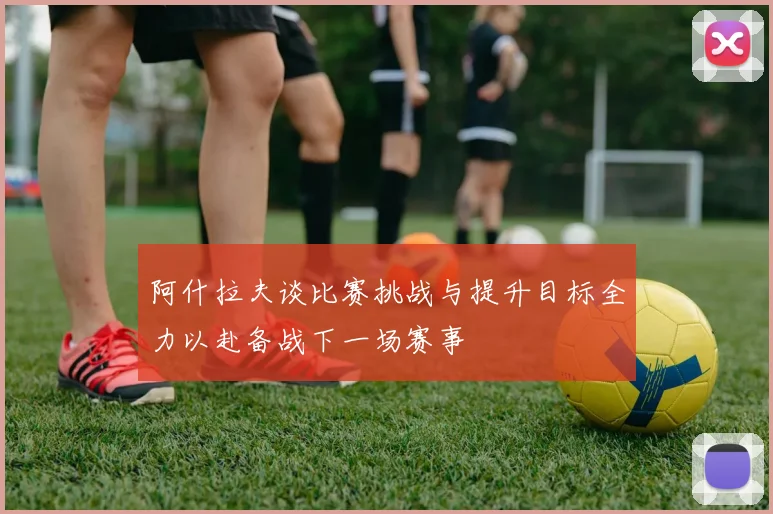 阿什拉夫谈比赛挑战与提升目标全力以赴备战下一场赛事