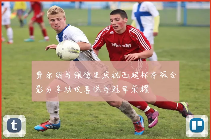 费尔明与佩德里庆祝西超杯夺冠合影分享助攻喜悦与冠军荣耀