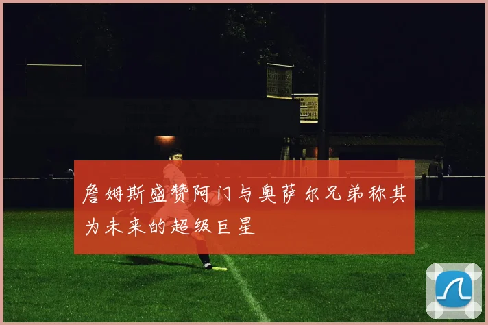 詹姆斯盛赞阿门与奥萨尔兄弟称其为未来的超级巨星
