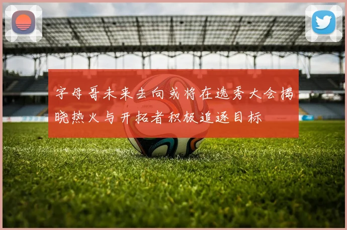 字母哥未来去向或将在选秀大会揭晓热火与开拓者积极追逐目标