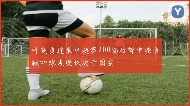 叶楚贵迎来中超第200场对阵申花贡献四球表现仅次于国安