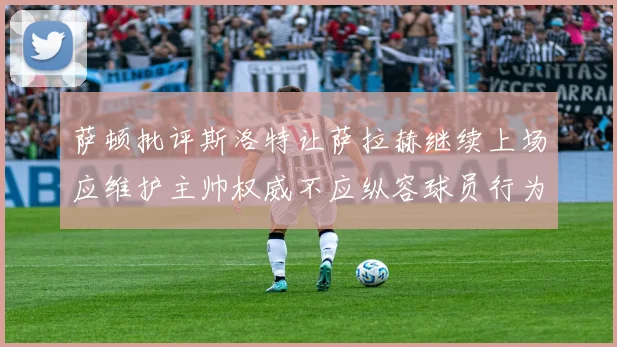 萨顿批评斯洛特让萨拉赫继续上场应维护主帅权威不应纵容球员行为