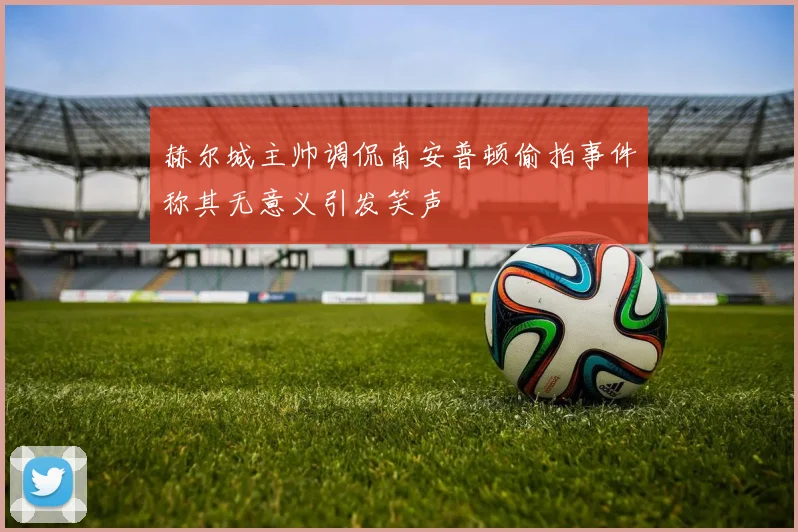 赫尔城主帅调侃南安普顿偷拍事件称其无意义引发笑声