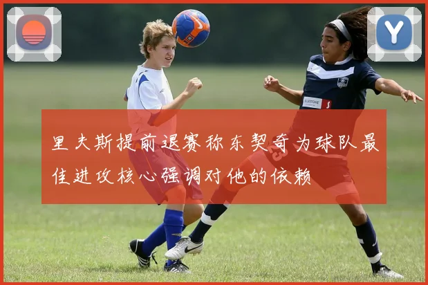 里夫斯提前退赛称东契奇为球队最佳进攻核心强调对他的依赖