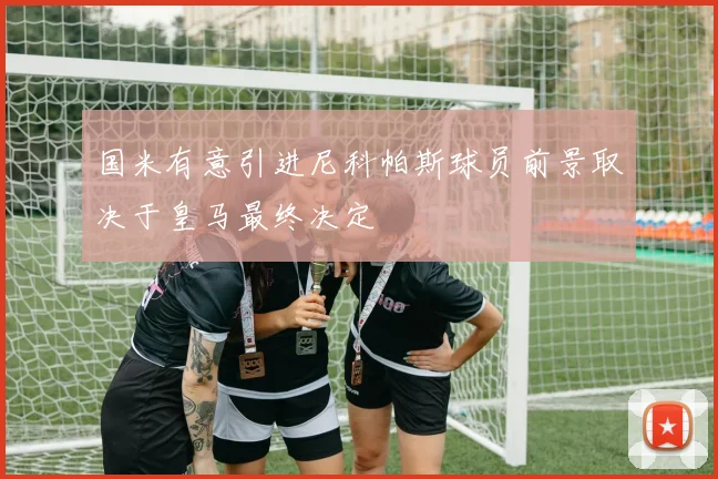 国米有意引进尼科帕斯球员前景取决于皇马最终决定