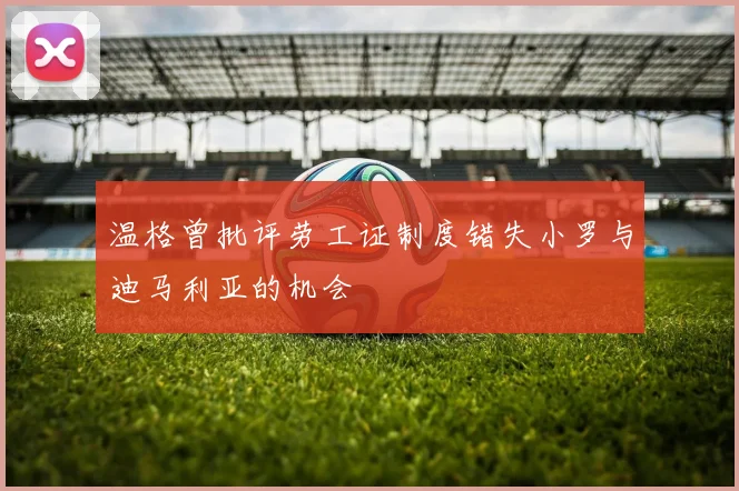 温格曾批评劳工证制度错失小罗与迪马利亚的机会